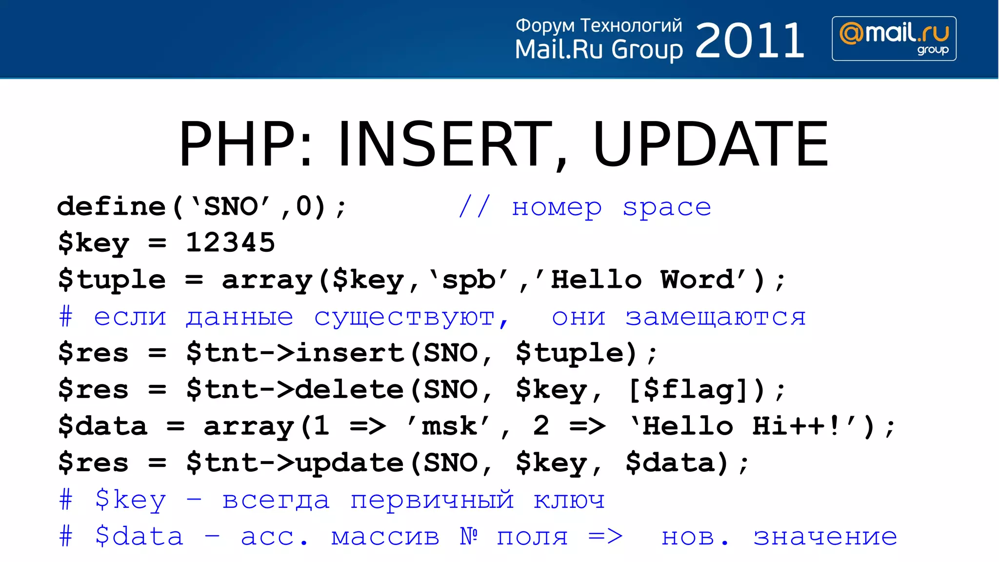 PHP: INSERT, UPDATE
define(‘SNO’,0);      // номер space
$key = 12345
$tuple = array($key,‘spb’,’Hello Word’);
# если данные существуют, они замещаются
$res = $tnt->insert(SNO, $tuple);
$res = $tnt->delete(SNO, $key, [$flag]);
$data = array(1 => ’msk’, 2 => ‘Hello Hi++!’);
$res = $tnt->update(SNO, $key, $data);
# $key – всегда первичный ключ
# $data – асс. массив № поля => нов. значение
 