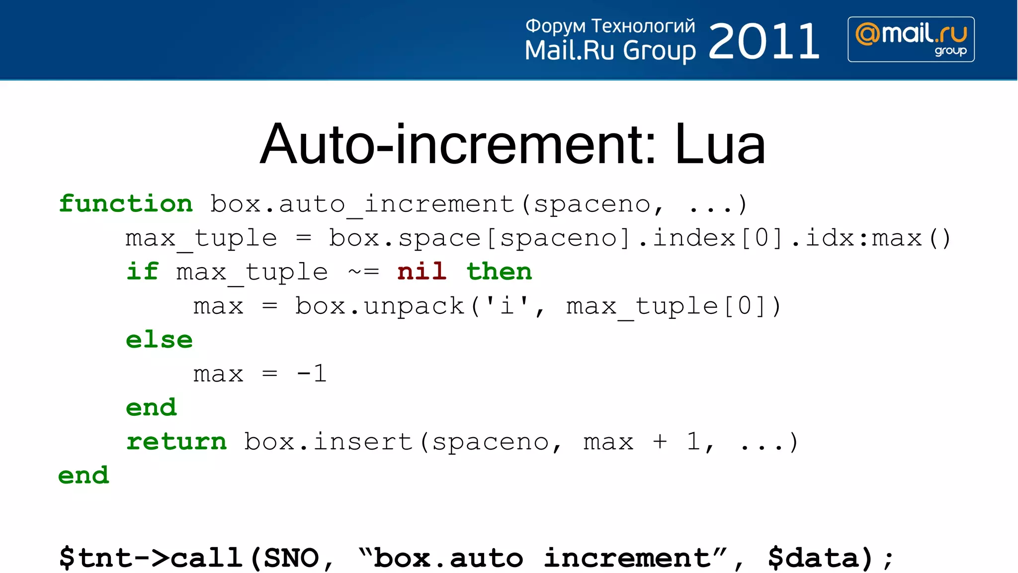 Auto-increment: Lua
function box.auto_increment(spaceno, ...)
    max_tuple = box.space[spaceno].index[0].idx:max()
    if max_tuple ~= nil then
         max = box.unpack('i', max_tuple[0])
    else
         max = -1
    end
    return box.insert(spaceno, max + 1, ...)
end

$tnt->call(SNO, “box.auto_increment”, $data);
 