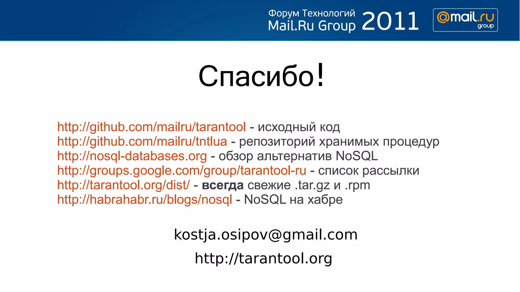 Спасибо!
http://github.com/mailru/tarantool - исходный код
http://github.com/mailru/tntlua - репозиторий хранимых процедур
http://nosql-databases.org - обзор альтернатив NoSQL
http://groups.google.com/group/tarantool-ru - список рассылки
http://tarantool.org/dist/ - всегда свежие .tar.gz и .rpm
http://habrahabr.ru/blogs/nosql - NoSQL на хабре

                   kostja.osipov@gmail.com
                      http://tarantool.org
 
