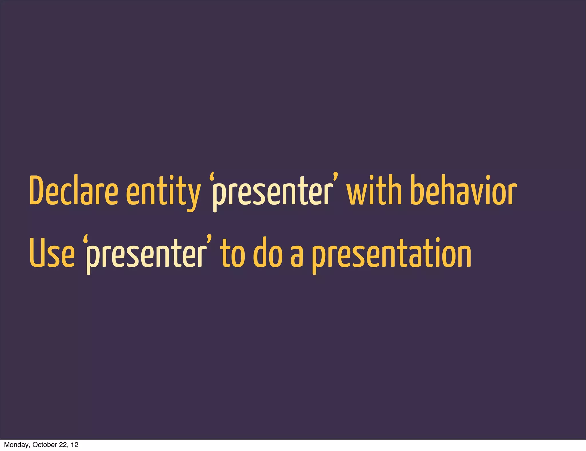 Declare entity ‘presenter’ with behavior
       Use ‘presenter’ to do a presentation



Monday, October 22, 12
 
