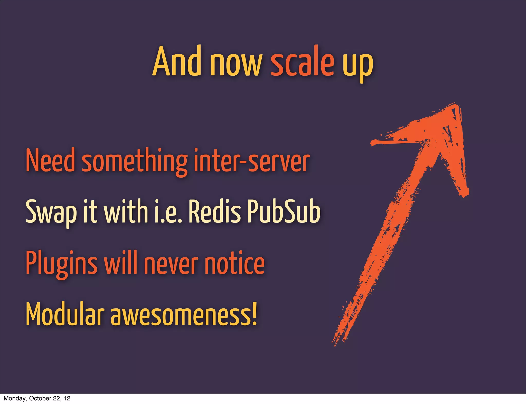 And now scale up

       Need something inter-server
       Swap it with i.e. Redis PubSub
       Plugins will never notice
       Modular awesomeness!

Monday, October 22, 12
 