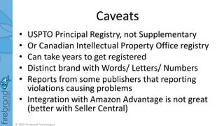 Caveats
• USPTO Principal Registry, not Supplementary
• Or Canadian Intellectual Property Office registry
• Can take years to get registered
• Distinct brand with Words/ Letters/ Numbers
• Reports from some publishers that reporting
violations causing problems
• Integration with Amazon Advantage is not great
(better with Seller Central)
© 2020 Firebrand Technologies
 