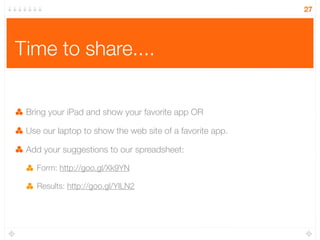 Time to share....
Bring your iPad and show your favorite app OR
Use our laptop to show the web site of a favorite app.
Add your suggestions to our spreadsheet:
Form: http://goo.gl/Xk9YN
Results: http://goo.gl/YILN2
27
 