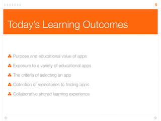 Today’s Learning Outcomes
Purpose and educational value of apps
Exposure to a variety of educational apps
The criteria of selecting an app
Collection of repositories to ﬁnding apps
Collaborative shared learning experience
5
 