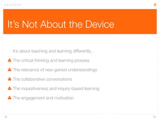 It’s Not About the Device
It’s about teaching and learning differently...
The critical thinking and learning process
The relevance of new gained understandings
The collaborative conversations
The inquisitiveness and inquiry-based learning
The engagement and motivation
6
 