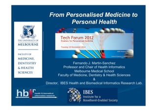 From Personalised Medicine to
         Personal Health




                   Fernando J. Martin-Sanchez
            Professor and Chair of Health Informatics
                    Melbourne Medical School
         Faculty of Medicine, Dentistry & Health Sciences
                                &
Director, IBES Health and Biomedical Informatics Research Lab.
 