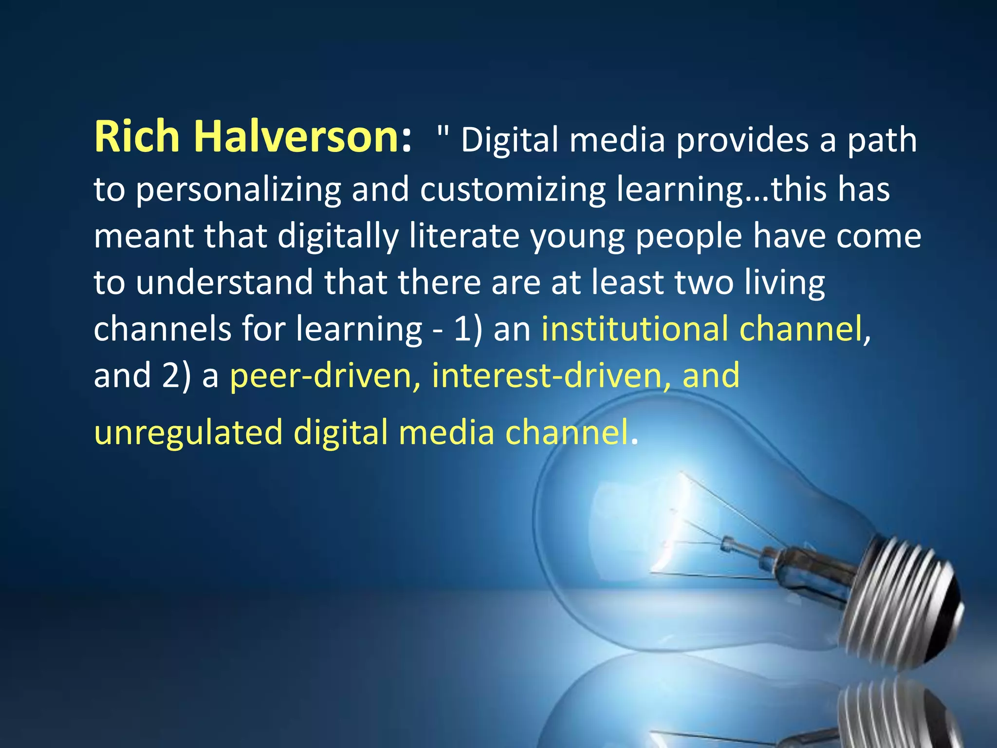 Rich Halverson:  "Digital media provides a path to personalizing and customizing learning…this has meant that digitally literate young people have come to understand that there are at least two living channels for learning - 1) an institutional channel, and 2) a peer-driven, interest-driven, and unregulated digital media channel.
