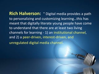 Rich Halverson:  "Digital media provides a path to personalizing and customizing learning…this has meant that digitally literate young people have come to understand that there are at least two living channels for learning - 1) an institutional channel, and 2) a peer-driven, interest-driven, and unregulated digital media channel.