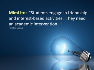 Mimi Ito:  "Students engage in friendship and interest-based activities.  They need an academic intervention…” ( see two videos)