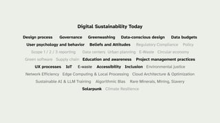 Digital Sustainability Today
Design process Governance Greenwashing Data-conscious design Data budgets
User psychology and behavior Beliefs and Attitudes Regulatory Compliance Policy
Scope 1 / 2 / 3 reporting Data centers Urban planning E-Waste Circular economy
Green software Supply chain Education and awareness Project management practices
UX processes IoT E-waste Accessibility Inclusion Environmental justice
Network Efficiency Edge Computing & Local Processing Cloud Architecture & Optimization
Sustainable AI & LLM Training Algorithmic Bias Rare Minerals, Mining, Slavery
Solarpunk Climate Resilience
 
