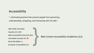 Accessibility
“…eliminating barriers that prevent people from perceiving,
understanding, navigating, and interacting with the web.”
ADA (USA) amended
Equality Act (UK)
Web Accessibility Directive (EU)
Accessible Canada Act 🍁
M-24-08 [508++]
European Accessibility Act
}Web Content Accessibility Guidelines (2.2)
 