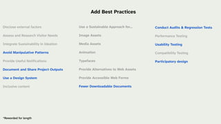 Conduct Audits & Regression Tests
Performance Testing
Usability Testing
Compatibility Testing
Participatory design
Use a Sustainable Approach for…
Image Assets
Media Assets
Animation
Typefaces
Provide Alternatives to Web Assets
Provide Accessible Web Forms
Fewer Downloadable Documents
*Reworded for length
Add Best Practices
Disclose external factors
Assess and Research Visitor Needs
Integrate Sustainability in Ideation
Avoid Manipulative Patterns
Provide Useful Notifications
Document and Share Project Outputs
Use a Design System
Inclusive content
 