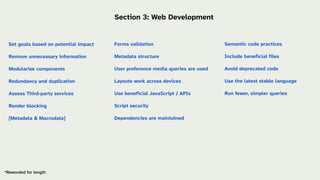 Semantic code practices
Include beneficial files
Avoid deprecated code
Use the latest stable language
Run fewer, simpler queries
Forms validation
Metadata structure
User preference media queries are used
Layouts work across devices
Use beneficial JavaScript / APIs
Script security
Dependencies are maintained
*Reworded for length
Section 3: Web Development
Set goals based on potential impact
Remove unnecessary information
Modularize components
Redundancy and duplication
Assess Third-party services
Render blocking
[Metadata & Macrodata]
 