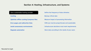 Define the frequency of data refreshes
Backup critical data
Measure impact of processing information
CDN use must be proportionate and sustainable
Infrastructure decisions must meet requirements
Store data according to the needs of your users
*Reworded for length
Section 4: Hosting, Infrastructure, and Systems
Use a sustainable hosting provider
Caching
Optimize offline caching Compress files
Error pages and redirection links
Avoid unnecessary environments
Regulate automation
 