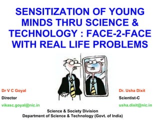 SENSITIZATION OF YOUNG MINDS THRU SCIENCE & TECHNOLOGY : FACE-2-FACE WITH REAL LIFE PROBLEMS Dr V C Goyal Director [email_address] Dr. Usha Dixit Scientist-C [email_address] Science & Society Division Department of Science & Technology (Govt. of India) 