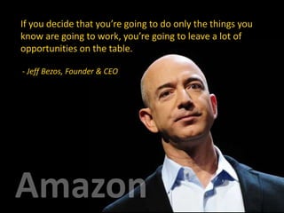 If you decide that you’re going to do only the things you
know are going to work, you’re going to leave a lot of
opportunities on the table.
- Jeff Bezos, Founder & CEO
 