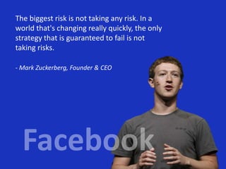 The biggest risk is not taking any risk. In a
world that's changing really quickly, the only
strategy that is guaranteed to fail is not
taking risks.
- Mark Zuckerberg, Founder & CEO
 