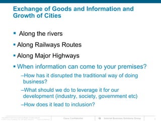 Exchange of Goods and Information and Growth of Cities Along the riversAlong Railways RoutesAlong Major HighwaysWhen information can come to your premises?How has it disrupted the traditional way of doing business?What should we do to leverage it for our development (industry, society, government etc)How does it lead to inclusion?
