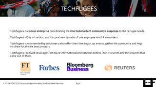 Pg 2
BASEFUGEES CONTENT REQUIREMENTSTECHFUGEES
Techfugees is a social enterprise coordinating the international tech community’s response to the refugee needs.
Techfugees HQ is in London, and its core team is made of one employee and 14 volunteers.
Techfugees is represented by volunteers who offer their time to put up events, gather the community and help
incubate locally the best projects.
Techfugees received coverage from major international and national outlets - for its events and the projects that
came out of them.
© TECHFUGEES 2016 proudly sponsored by Schibsted and IHorizon
 