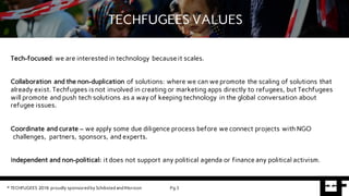 Tech-focused: we are interested in technology because it scales.
Collaboration and the non-duplication of solutions: where we can we promote the scaling of solutions that
already exist. Techfugees is not involved in creating or marketing apps directly to refugees, but Techfugees
will promote and push tech solutions as a way of keeping technology in the global conversation about
refugee issues.
Coordinate and curate – we apply some due diligence process before we connect projects with NGO
challenges, partners, sponsors, and experts.
Independent and non-political: it does not support any political agenda or finance any political activism.
TECHFUGEES VALUES
© TECHFUGEES 2016 proudly sponsored by Schibsted and IHorizon Pg 3
 