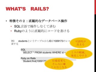 WHAT’S RAILS?

• 特徴その２：直観的なデータベース操作
 • SQL言語で操作しなくて済む
 • Rubyのように直観的にコードを書ける


 例） studentsというテーブルからIDが1009173のレコードを検
                                    可読性が
 索する                                 高まる
      SQL
                                            ミスの軽減、
       SELECT * FROM students WHERE id = 1009173;
                                        発見しやすさ
      Ruby on Rails
       Student.find(1009173)   仕様変更も
                               そんなに嫌
                               じゃなくなる
 