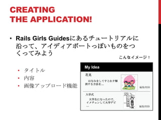 CREATING
THE APPLICATION!

• Rails Girls Guidesにあるチュートリアルに
  沿って、アイディアボートっぽいものをつ
  くってみよう
                                 こんなイメージ！

                 My Idea
 • タイトル
                  花見
 • 内容              はなみをしてすとれす解
                  消する方法を…
 • 画像アップロード機能                         編集/削除

                  入学式
                   大学生になったので、
                  イメチェンして大学デビ
                  …                   編集/削除
 
