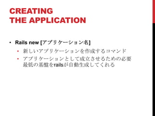 CREATING
THE APPLICATION

• Rails new [アプリケーション名]
  • 新しいアプリケーションを作成するコマンド
  • アプリケーションとして成立させるための必要
    最低の基盤をrailsが自動生成してくれる
 