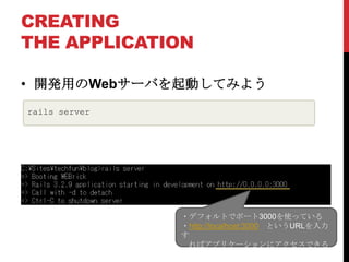 CREATING
THE APPLICATION

• 開発用のWebサーバを起動してみよう
rails server




               ・デフォルトでポート3000を使っている
               ・http://localhost:3000 というURLを入力
               す
                ればアプリケーションにアクセスできる
 