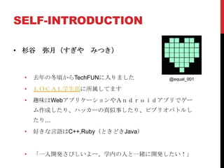 SELF-INTRODUCTION

• 杉谷    弥月（すぎや    みつき）


  •   去年の冬頃からTechFUNに入りました       @equal_001

  •   ＬＯＣＡＬ学生部に所属してます
  •   趣味はWebアプリケーションやＡｎｄｒｏｉｄアプリでゲー
      ム作成したり、ハッカーの真似事したり、ビブリオバトルし
      たり…
  •   好きな言語はC++,Ruby（ときどきJava）


  •   「一人開発さびしいよー、学内の人と一緒に開発したい！」
 