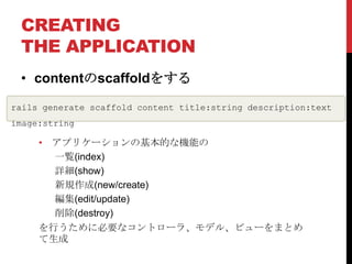 CREATING
 THE APPLICATION
 • contentのscaffoldをする

rails generate scaffold content title:string description:text
image:string

     • アプリケーションの基本的な機能の
       一覧(index)
       詳細(show)
       新規作成(new/create)
       編集(edit/update)
       削除(destroy)
     を行うために必要なコントローラ、モデル、ビューをまとめ
     て生成
 