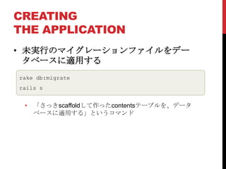 CREATING
THE APPLICATION
• 未実行のマイグレーションファイルをデー
  タベースに適用する
rake db:migrate
rails s


 • 「さっきscaffoldして作ったcontentsテーブルを、データ
   ベースに適用する」というコマンド
 