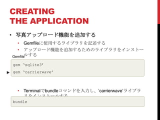 CREATING
THE APPLICATION
• 写真アップロード機能を追加する
  • Gemfileに使用するライブラリを記述する
  • アップロード機能を追加するためのライブラリをインストー
Gemfileルする

gem ‘sqlite3’
gem ‘carrierwave’



 • Terminalでbundleコマンドを入力し、’carrierwave’ライブラ
   リをインストールする
bundle
 