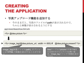 CREATING
 THE APPLICATION
 • 写真アップロード機能を追加する
      • 今のままだと、写真のファイルのpathが表示されるので、
        ちゃんと画像が表示されるようにする
 app/views/ideas/show.html.erb

 <%= @idea.picture %>’



 <%= image_tag(@idea.picture_url, :width => 600) if   @idea.picture.present? %>

image_tag(画像ファイルpath), オプショ                  Ideaテーブルのpictureの中身がnilま
ン)でHTMLで画像を表示することができ                         たは空のオブジェクトでは無い場
る                                            合、image_tagメソッドで画像を表示
                                             させる
 
