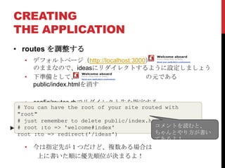 CREATING
THE APPLICATION
• routes を調整する
  • デフォルトページ（http://localhost:3000） が
    のままなので、ideasにリダイレクトするように設定しましょう
  • 下準備として、                       の元である
    public/index.htmlを消す

  • config/routes.rbでリダイレクト先を指定する
# You can have the root of your site routed with
"root"
# just remember to delete public/index.html.
# root :to => 'welcome#index'            コメントを読むと、
root :to => redirect('/ideas')           ちゃんとやり方が書い
                                         てあるよ！
  • 今は指定先が１つだけど、複数ある場合は
     上に書いた順に優先順位が決まるよ！
 