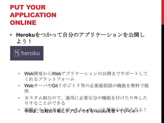 PUT YOUR
APPLICATION
ONLINE
• Herokuをつかって自分のアプリケーションを公開し
  よう！




 • Web開発からWebアプリケーションの公開までサポートして
   くれるプラットフォーム
 • WebサーバやGitリポジトリ等の必要最低限の機能を無料で提
   供
 • カスタム制なので、運用に必要な分の機能を付けたり外した
   りすることができる
 • 今回は、比較的手軽にデプロイできるHerokuを使っていくよ！
   規模の小さいアプリだったら、サーバを無料から使えるよ！
 