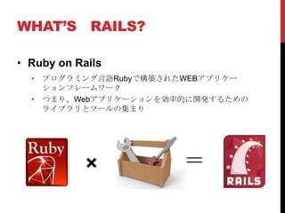 WHAT’S RAILS?

• Ruby on Rails
  • プログラミング言語Rubyで構築されたWEBアプリケー
    ションフレームワーク
  • つまり、Webアプリケーションを効率的に開発するための
    ライブラリとツールの集まり
 