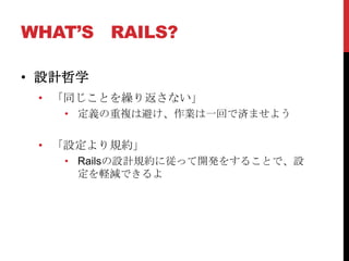 WHAT’S RAILS?

• 設計哲学
 • 「同じことを繰り返さない」
   • 定義の重複は避け、作業は一回で済ませよう


 • 「設定より規約」
   • Railsの設計規約に従って開発をすることで、設
     定を軽減できるよ
 