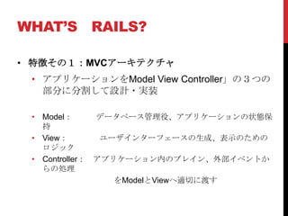 WHAT’S RAILS?

• 特徴その１：MVCアーキテクチャ
 • アプリケーションをModel View Controller」の３つの
   部分に分割して設計・実装

 • Model：      データベース管理役、アプリケーションの状態保
   持
 • View：        ユーザインターフェースの生成、表示のための
   ロジック
 • Controller： アプリケーション内のブレイン、外部イベントか
   らの処理
                  をModelとViewへ適切に渡す
 