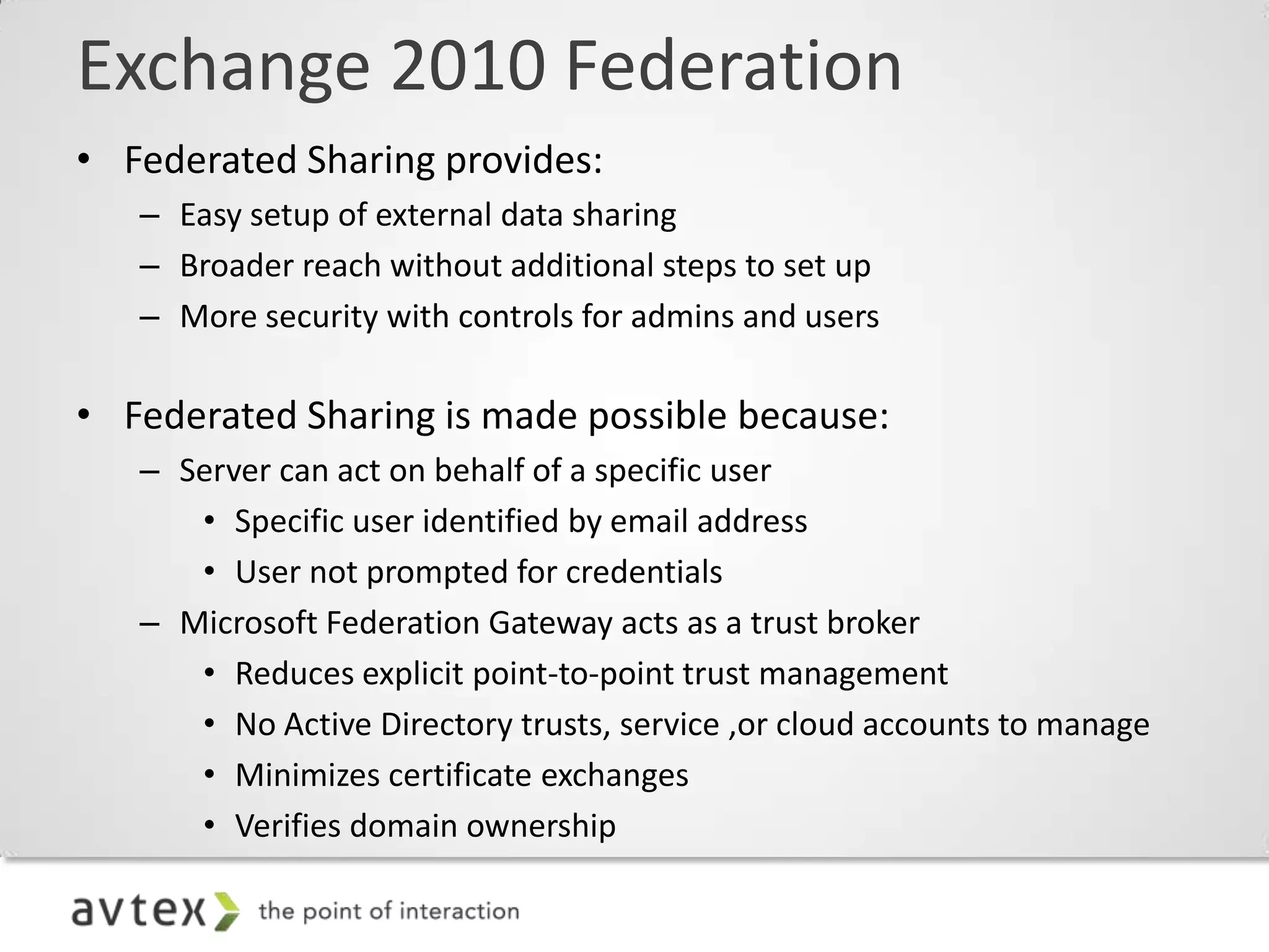 Exchange 2010 Federation
• Federated Sharing provides:
   – Easy setup of external data sharing
   – Broader reach without additional steps to set up
   – More security with controls for admins and users

• Federated Sharing is made possible because:
   – Server can act on behalf of a specific user
      • Specific user identified by email address
      • User not prompted for credentials
   – Microsoft Federation Gateway acts as a trust broker
      • Reduces explicit point-to-point trust management
      • No Active Directory trusts, service ,or cloud accounts to manage
      • Minimizes certificate exchanges
      • Verifies domain ownership
 