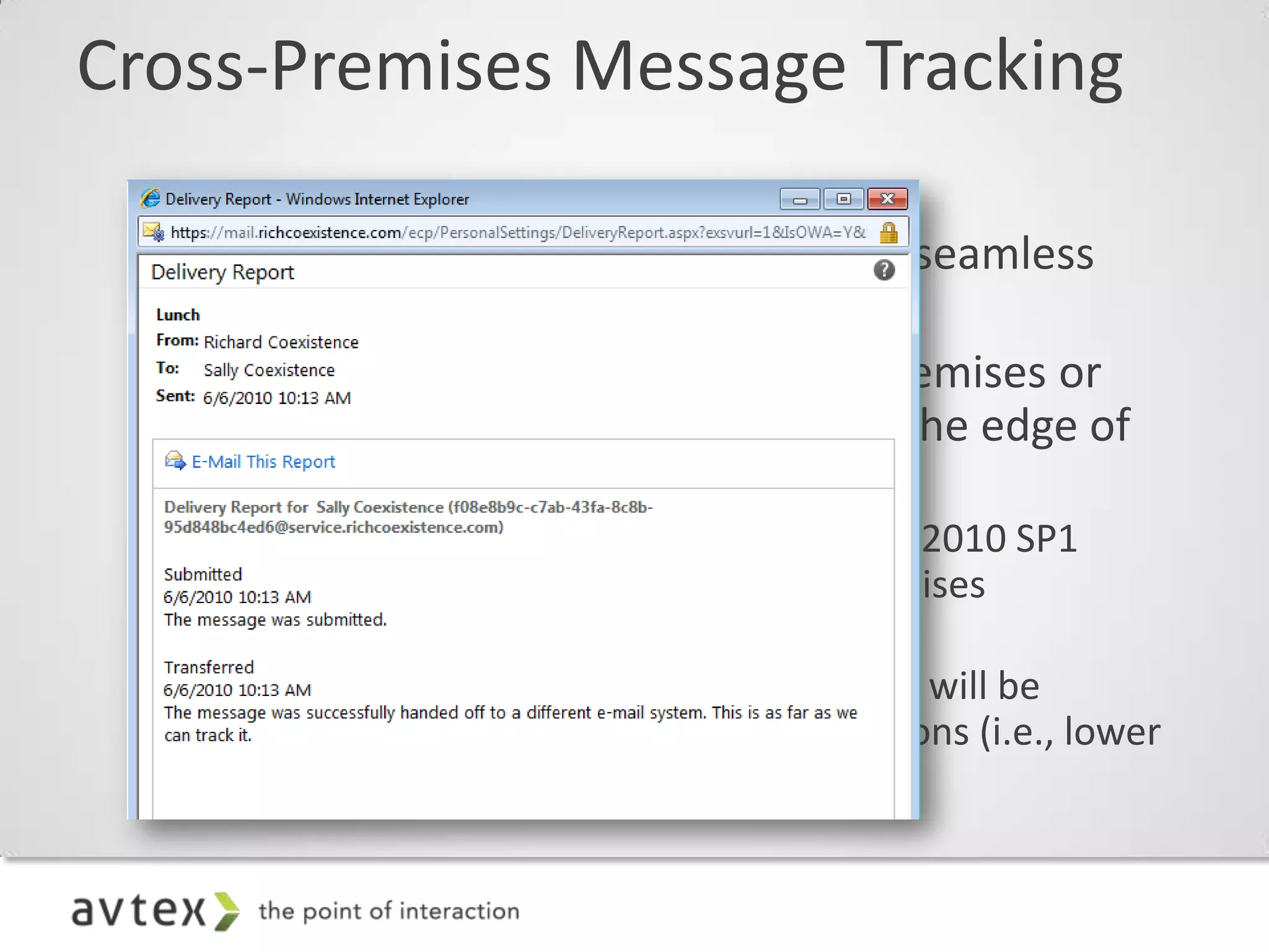 Cross-Premises Message Tracking

 – Creates the look and feel of a single, seamless
   organization
 – Message tracking started from on-premises or
   from the cloud will track through to the edge of
   the combined organization
    • Tracking fidelity across Exchange Server 2010 SP1
      servers will be identical to fully on-premises
      organizations (i.e., high fidelity)
    • Tracking fidelity across pre-2010 servers will be
      identical to fully on-premises organizations (i.e., lower
      fidelity)
 