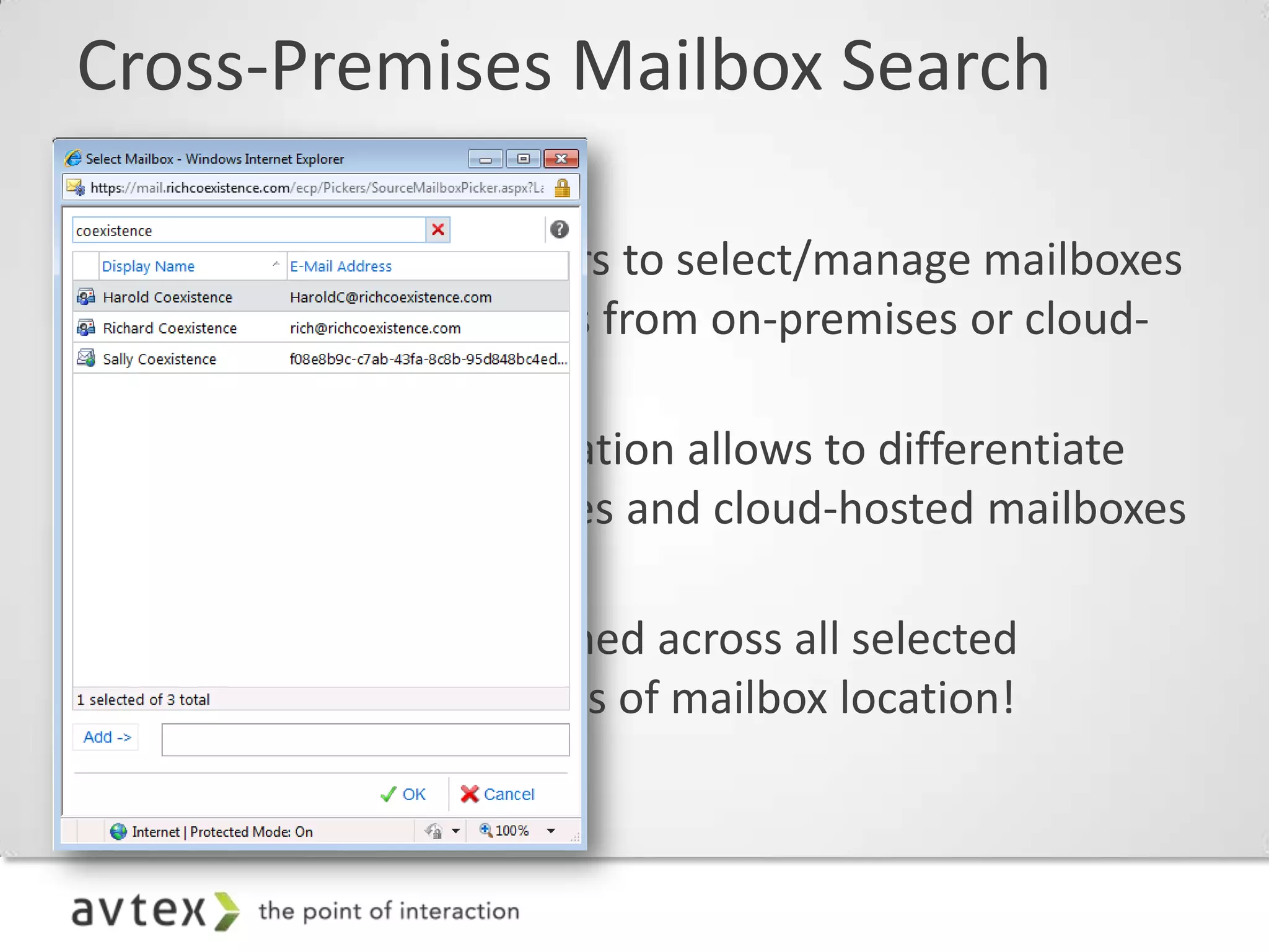 Cross-Premises Mailbox Search

 – Allows administrators to select/manage mailboxes
   for mailbox searches from on-premises or cloud-
   hosted mailboxes
 – Graphical representation allows to differentiate
   between on-premises and cloud-hosted mailboxes
   in the picker
 – Search results returned across all selected
   mailboxes, regardless of mailbox location!
 