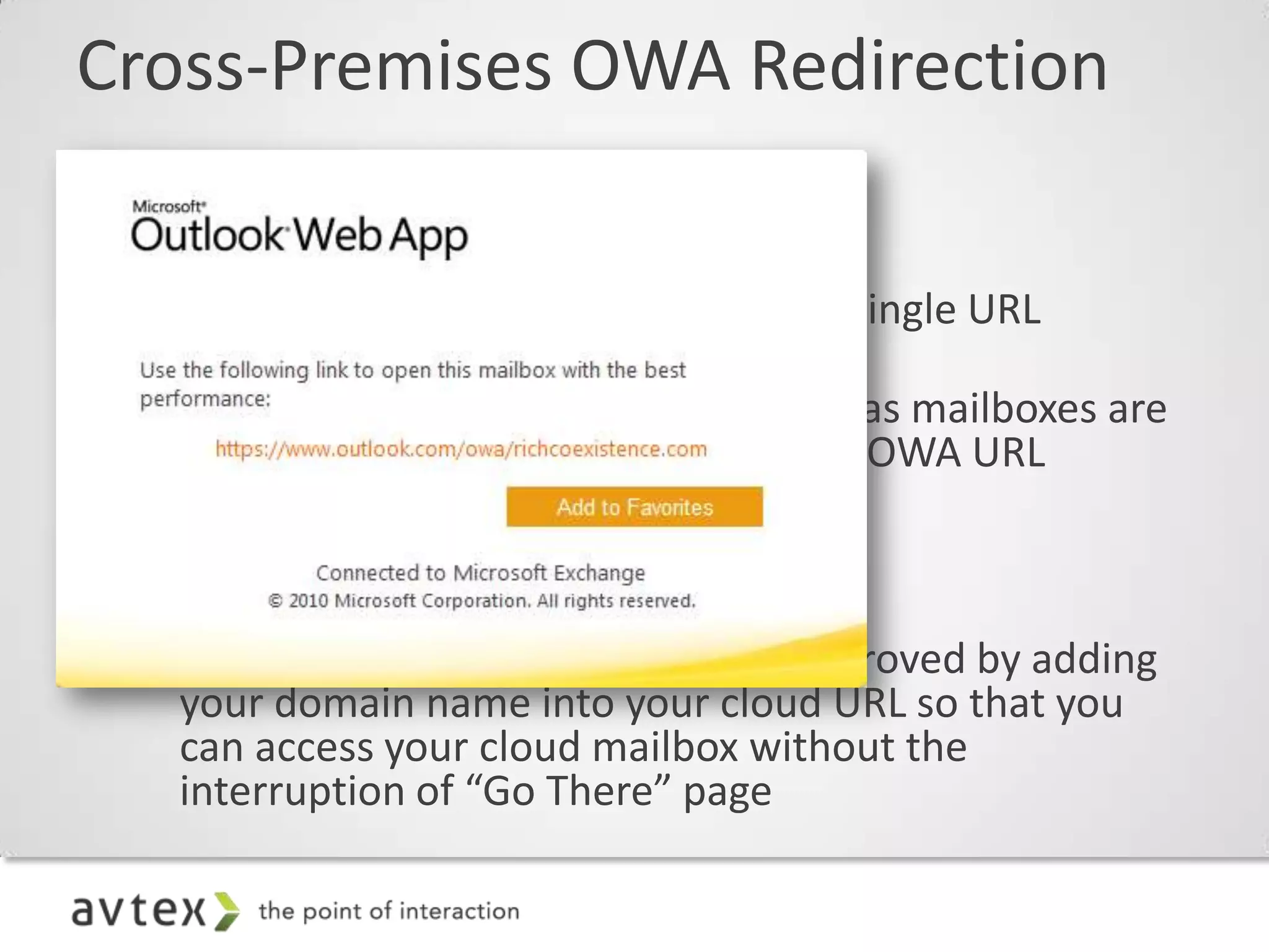 Cross-Premises OWA Redirection

• Single URL
  – Allows mailbox access to OWA via a single URL
    (pointed to on-premises CAS)
  – Ensures a good end-user experience as mailboxes are
    moved in and out of the cloud, since OWA URL
    remains unchanged

• Better cloud log-in experience
  – Log-in experience can be greatly improved by adding
    your domain name into your cloud URL so that you
    can access your cloud mailbox without the
    interruption of “Go There” page
 