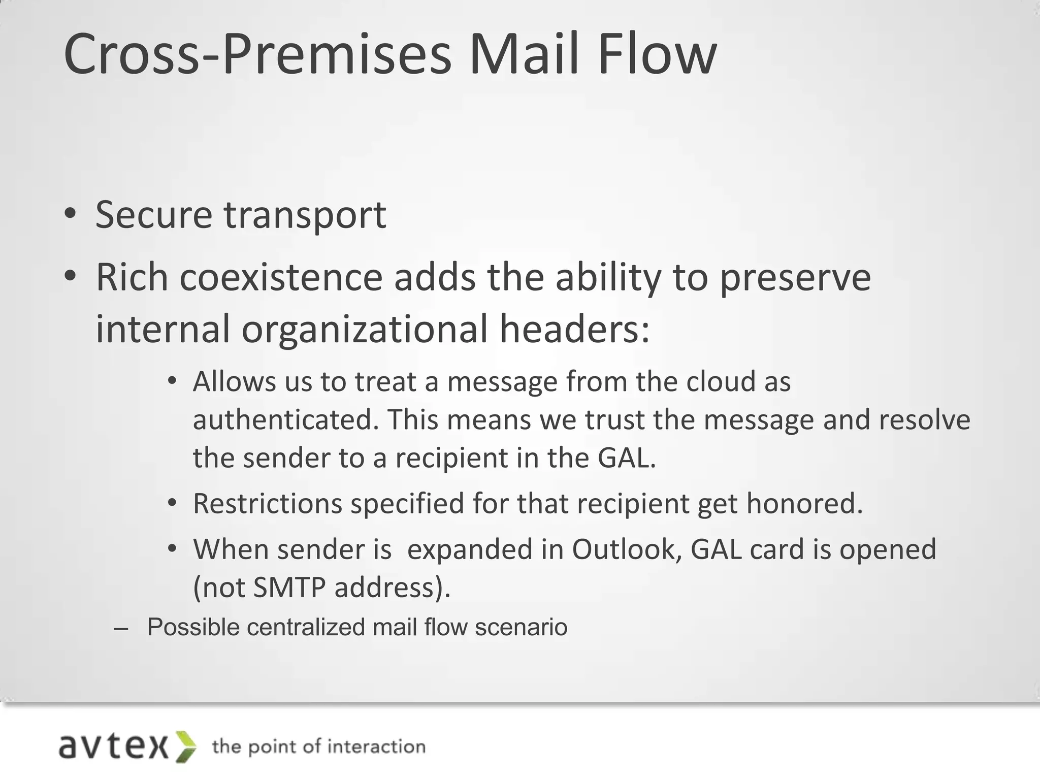 Cross-Premises Mail Flow

• Secure transport
• Rich coexistence adds the ability to preserve
  internal organizational headers:
       • Allows us to treat a message from the cloud as
         authenticated. This means we trust the message and resolve
         the sender to a recipient in the GAL.
       • Restrictions specified for that recipient get honored.
       • When sender is expanded in Outlook, GAL card is opened
         (not SMTP address).
   – Possible centralized mail flow scenario
 