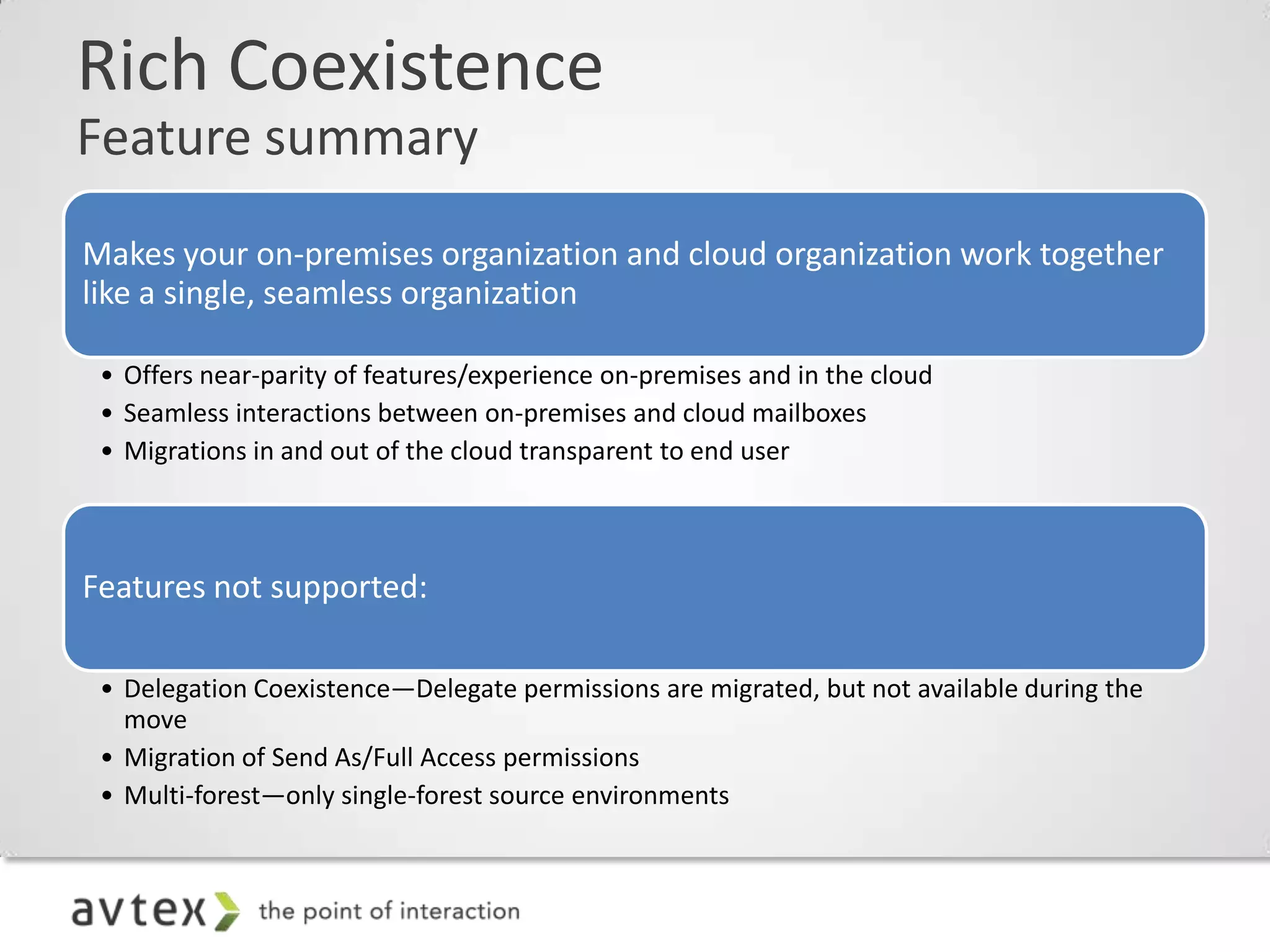 Rich Coexistence
Feature summary
Makes your on-premises organization and cloud organization work together
like a single, seamless organization

 • Offers near-parity of features/experience on-premises and in the cloud
 • Seamless interactions between on-premises and cloud mailboxes
 • Migrations in and out of the cloud transparent to end user



Features not supported:

 • Delegation Coexistence—Delegate permissions are migrated, but not available during the
   move
 • Migration of Send As/Full Access permissions
 • Multi-forest—only single-forest source environments
 