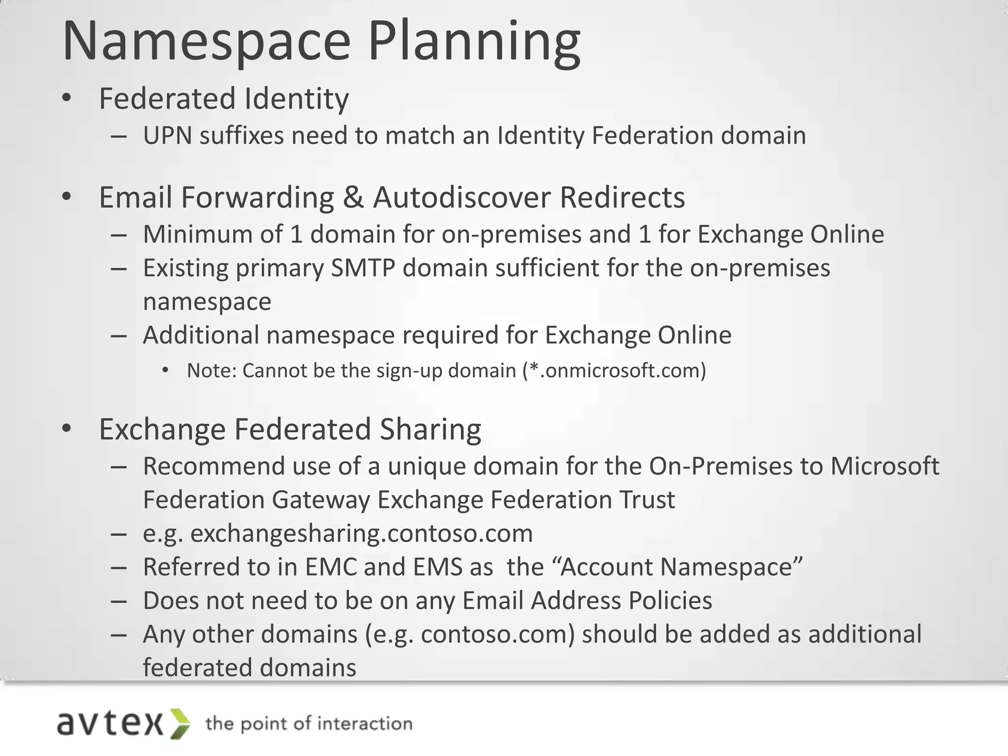 Namespace Planning
• Federated Identity
   – UPN suffixes need to match an Identity Federation domain

• Email Forwarding & Autodiscover Redirects
   – Minimum of 1 domain for on-premises and 1 for Exchange Online
   – Existing primary SMTP domain sufficient for the on-premises
     namespace
   – Additional namespace required for Exchange Online
       • Note: Cannot be the sign-up domain (*.onmicrosoft.com)

• Exchange Federated Sharing
   – Recommend use of a unique domain for the On-Premises to Microsoft
     Federation Gateway Exchange Federation Trust
   – e.g. exchangesharing.contoso.com
   – Referred to in EMC and EMS as the “Account Namespace”
   – Does not need to be on any Email Address Policies
   – Any other domains (e.g. contoso.com) should be added as additional
     federated domains
 