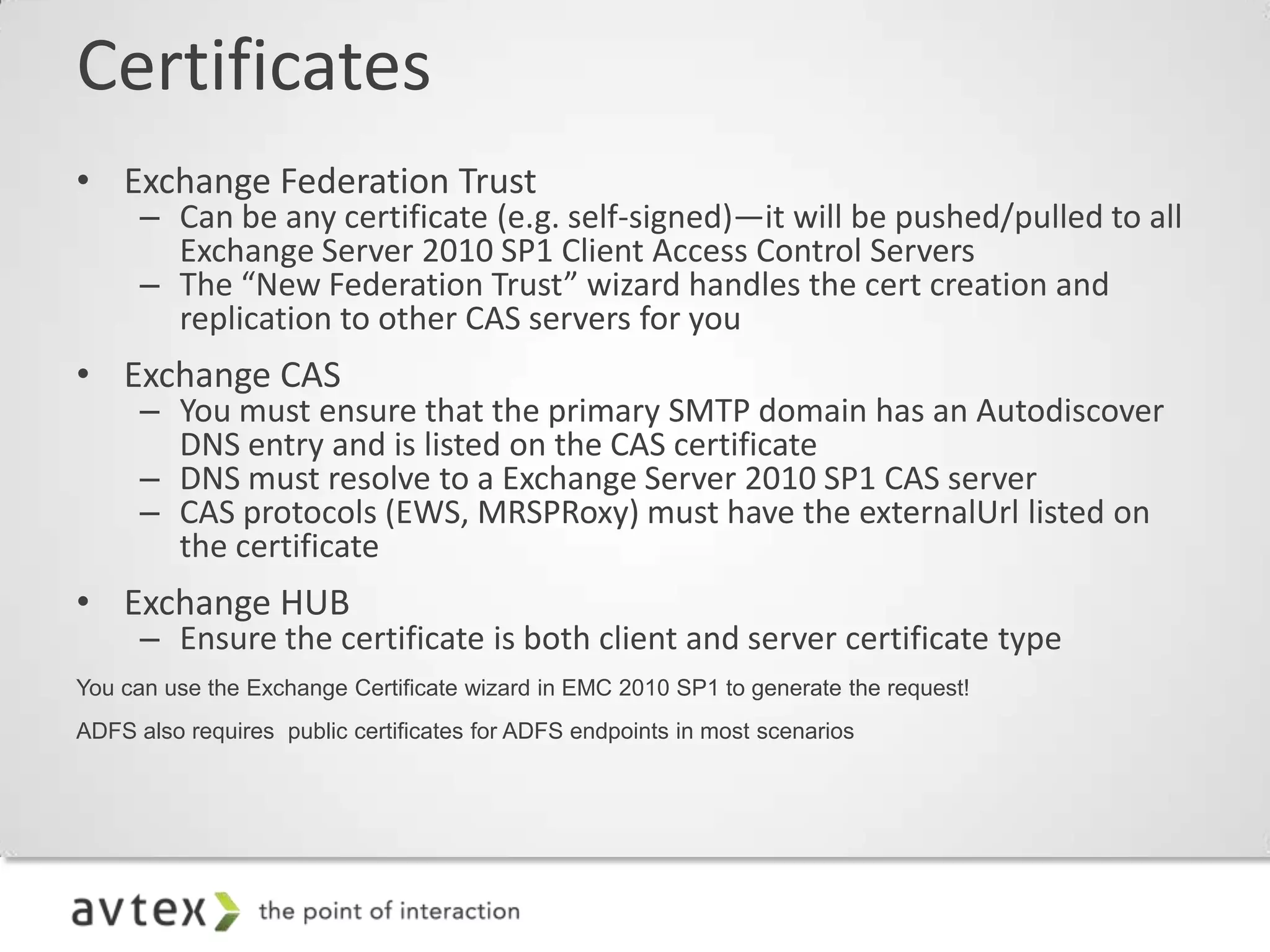 Certificates
• Exchange Federation Trust
      – Can be any certificate (e.g. self-signed)—it will be pushed/pulled to all
        Exchange Server 2010 SP1 Client Access Control Servers
      – The “New Federation Trust” wizard handles the cert creation and
        replication to other CAS servers for you
• Exchange CAS
      – You must ensure that the primary SMTP domain has an Autodiscover
        DNS entry and is listed on the CAS certificate
      – DNS must resolve to a Exchange Server 2010 SP1 CAS server
      – CAS protocols (EWS, MRSPRoxy) must have the externalUrl listed on
        the certificate
• Exchange HUB
      – Ensure the certificate is both client and server certificate type
You can use the Exchange Certificate wizard in EMC 2010 SP1 to generate the request!
ADFS also requires public certificates for ADFS endpoints in most scenarios
 