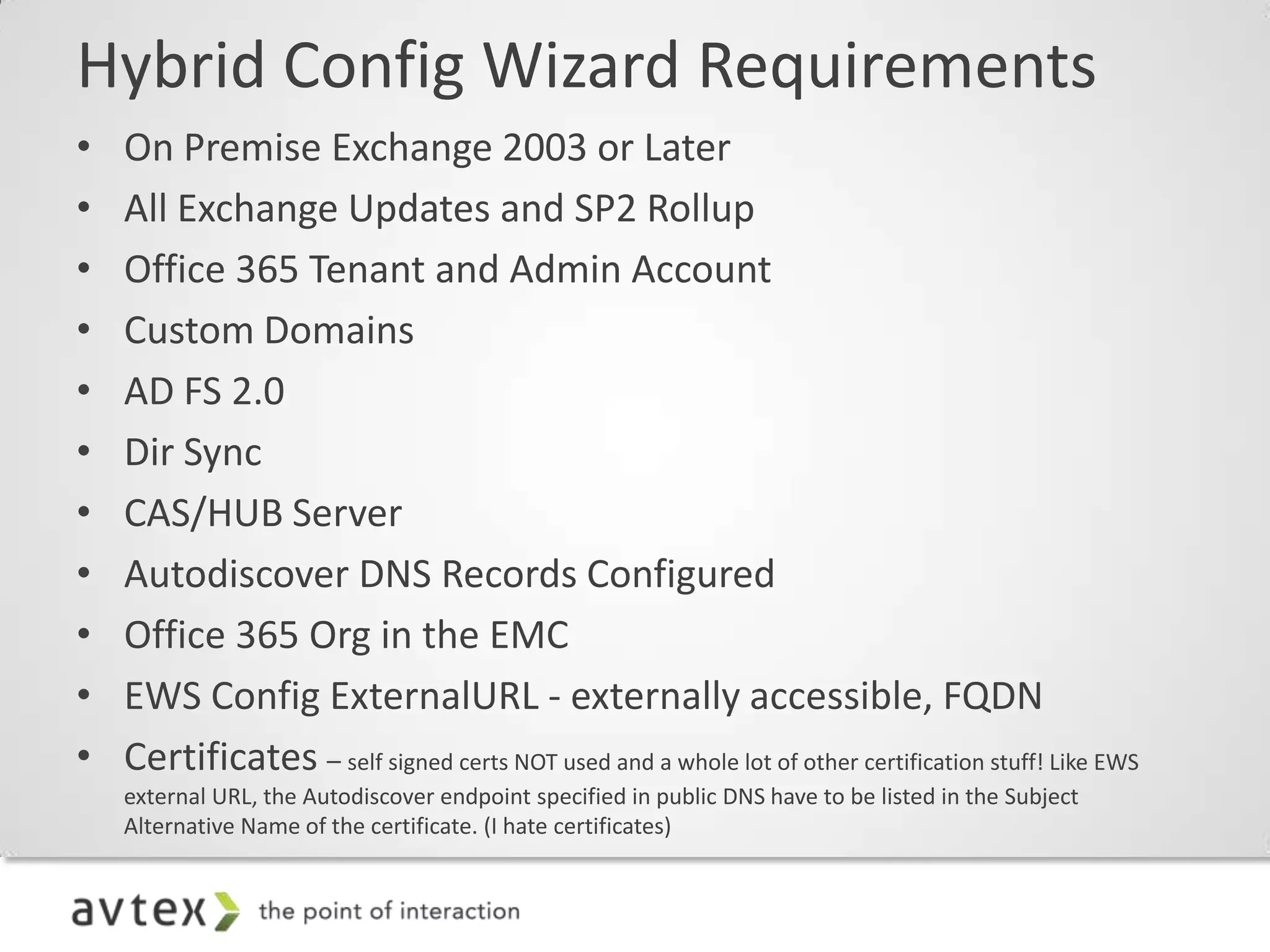 Hybrid Config Wizard Requirements
•   On Premise Exchange 2003 or Later
•   All Exchange Updates and SP2 Rollup
•   Office 365 Tenant and Admin Account
•   Custom Domains
•   AD FS 2.0
•   Dir Sync
•   CAS/HUB Server
•   Autodiscover DNS Records Configured
•   Office 365 Org in the EMC
•   EWS Config ExternalURL - externally accessible, FQDN
•   Certificates – self signed certs NOT used and a whole lot of other certification stuff! Like EWS
    external URL, the Autodiscover endpoint specified in public DNS have to be listed in the Subject
    Alternative Name of the certificate. (I hate certificates)
 