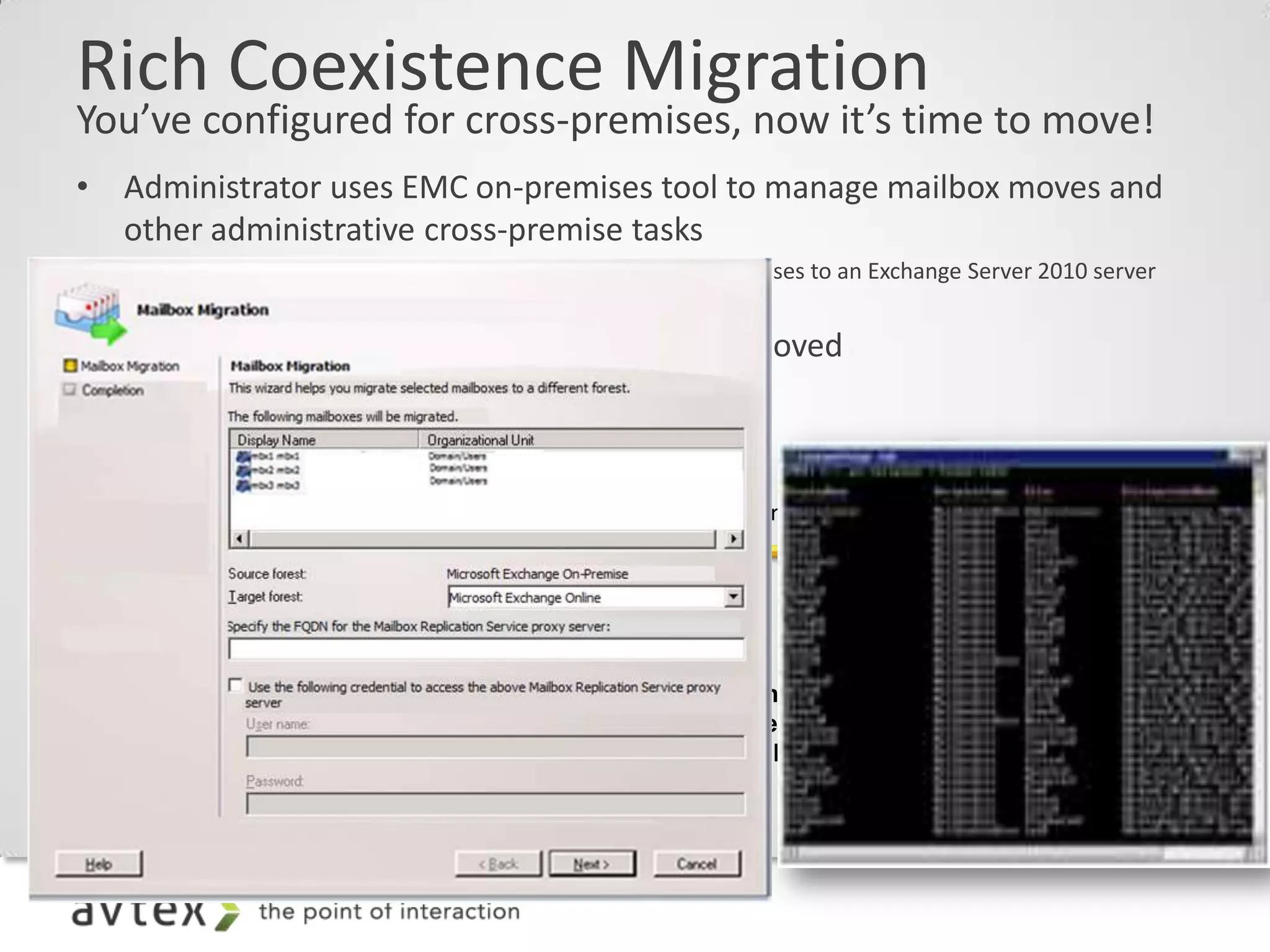 Rich Coexistence Migration
You’ve configured for cross-premises, now it’s time to move!
• Administrator uses EMC on-premises tool to manage mailbox moves and
  other administrative cross-premise tasks
    –   Note: There is no requirement to move mailboxes on premises to an Exchange Server 2010 server
        prior to moving them to the cloud
• DirSync keeps GAL in sync as mailboxes are moved
 