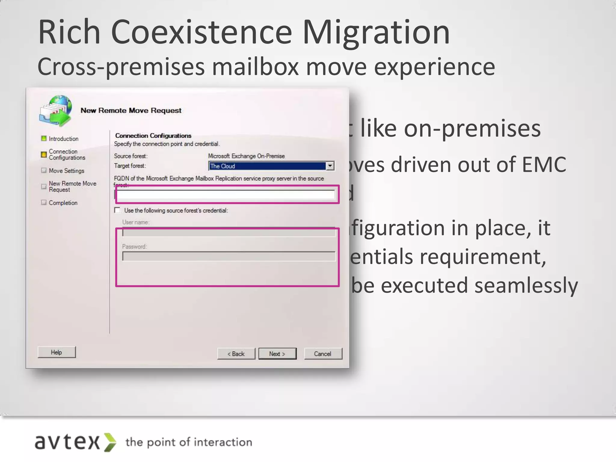 Rich Coexistence Migration
Cross-premises mailbox move experience

• Cross-Premises moves just like on-premises
  – Cross-Premises mailbox moves driven out of EMC
    GUI “Remote Move” wizard
  – With federated sharing configuration in place, it
    eliminates the explicit-credentials requirement,
    allowing mailbox moves to be executed seamlessly
    to and from the cloud
 