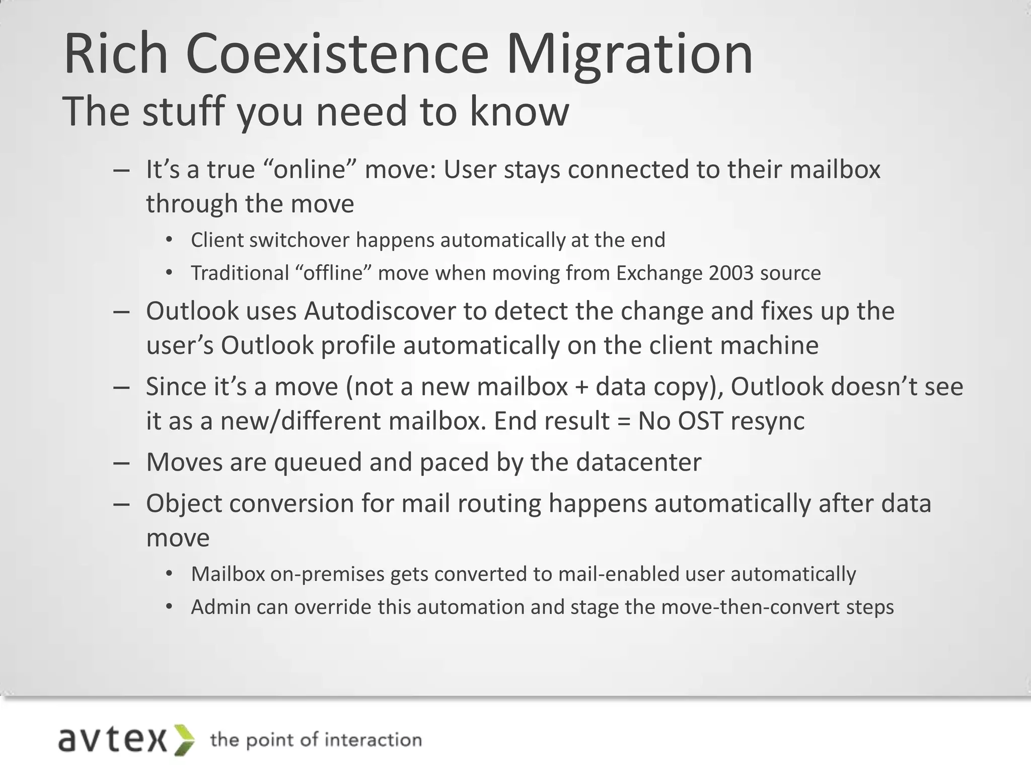 Rich Coexistence Migration
The stuff you need to know
  – It’s a true “online” move: User stays connected to their mailbox
    through the move
      • Client switchover happens automatically at the end
      • Traditional “offline” move when moving from Exchange 2003 source
  – Outlook uses Autodiscover to detect the change and fixes up the
    user’s Outlook profile automatically on the client machine
  – Since it’s a move (not a new mailbox + data copy), Outlook doesn’t see
    it as a new/different mailbox. End result = No OST resync
  – Moves are queued and paced by the datacenter
  – Object conversion for mail routing happens automatically after data
    move
      • Mailbox on-premises gets converted to mail-enabled user automatically
      • Admin can override this automation and stage the move-then-convert steps
 